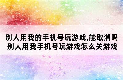 别人用我的手机号玩游戏,能取消吗 别人用我手机号玩游戏怎么关游戏